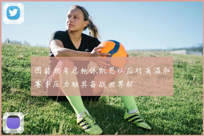 图赫尔考虑轮休凯恩以应对高温和赛季压力助其备战世界杯