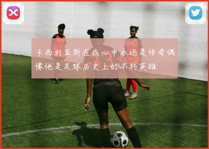 卡西利亚斯在我心中永远是传奇偶像他是足球历史上的不朽英雄