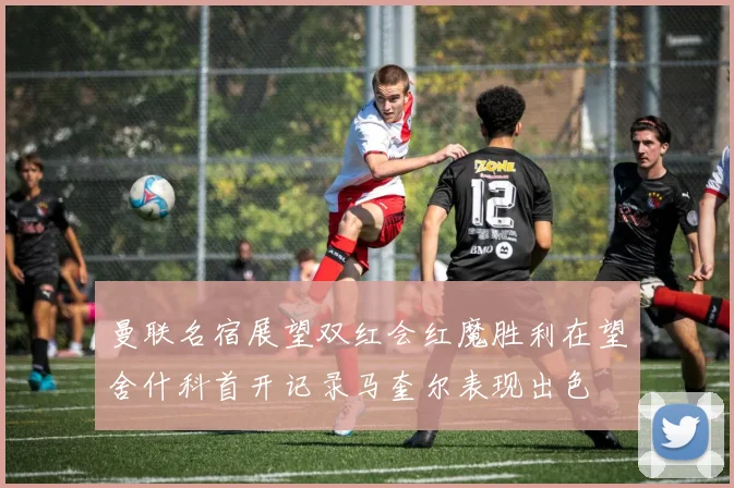 曼联名宿展望双红会红魔胜利在望舍什科首开记录马奎尔表现出色