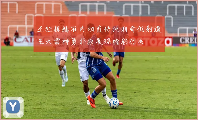 王钰栋精准内切直传托利奇低射遭王大雷神勇扑救展现精彩对决